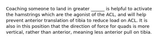 Coaching someone to land in greater ______ is helpful to activate the hamstrings which are the agonist of the ACL, and will help prevent anterior translation of tibia to reduce load on ACL. It is also in this position that the direction of force for quads is more vertical, rather than anterior, meaning less anterior pull on tibia.