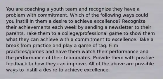 You are coaching a youth team and recognize they have a problem with commitment. Which of the following ways could you instill in them a desire to achieve excellence? Recognize their achievements each week by sending a newsletter to their parents. Take them to a college/professional game to show them what they can achieve with a commitment to excellence. Take a break from practice and play a game of tag. Film practices/games and have them watch their performance and the performance of their teammates. Provide them with positive feedback to how they can improve. All of the above are possible ways to instill a desire to achieve excellence.