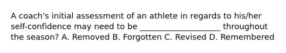 A coach's initial assessment of an athlete in regards to his/her self-confidence may need to be ____________________ throughout the season? A. Removed B. Forgotten C. Revised D. Remembered