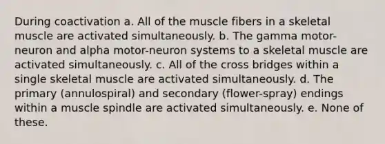 During coactivation a. All of the muscle fibers in a skeletal muscle are activated simultaneously. b. The gamma motor-neuron and alpha motor-neuron systems to a skeletal muscle are activated simultaneously. c. All of the cross bridges within a single skeletal muscle are activated simultaneously. d. The primary (annulospiral) and secondary (flower-spray) endings within a muscle spindle are activated simultaneously. e. None of these.