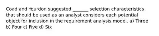 Coad and Yourdon suggested _______ selection characteristics that should be used as an analyst considers each potential object for inclusion in the requirement analysis model. a) Three b) Four c) Five d) Six