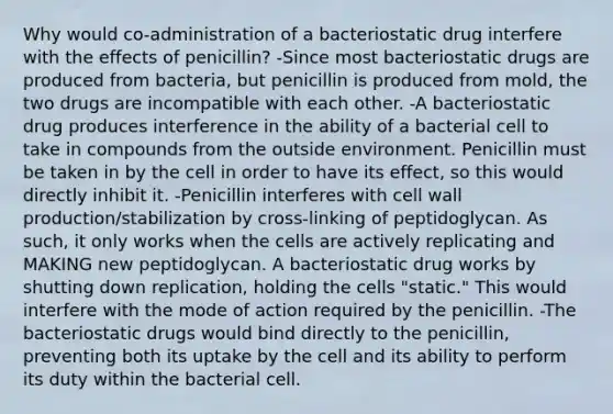 Why would co-administration of a bacteriostatic drug interfere with the effects of penicillin? -Since most bacteriostatic drugs are produced from bacteria, but penicillin is produced from mold, the two drugs are incompatible with each other. -A bacteriostatic drug produces interference in the ability of a bacterial cell to take in compounds from the outside environment. Penicillin must be taken in by the cell in order to have its effect, so this would directly inhibit it. -Penicillin interferes with cell wall production/stabilization by cross-linking of peptidoglycan. As such, it only works when the cells are actively replicating and MAKING new peptidoglycan. A bacteriostatic drug works by shutting down replication, holding the cells "static." This would interfere with the mode of action required by the penicillin. -The bacteriostatic drugs would bind directly to the penicillin, preventing both its uptake by the cell and its ability to perform its duty within the bacterial cell.