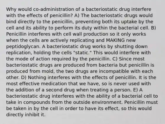 Why would co-administration of a bacteriostatic drug interfere with the effects of penicillin? A) The bacteriostatic drugs would bind directly to the penicillin, preventing both its uptake by the cell and its ability to perform its duty within the bacterial cell. B) Penicillin interferes with cell wall production so it only works when the cells are actively replicating and MAKING new peptidoglycan. A bacteriostatic drug works by shutting down replication, holding the cells "static." This would interfere with the mode of action required by the penicillin. C) Since most bacteriostatic drugs are produced from bacteria but penicillin is produced from mold, the two drugs are incompatible with each other. D) Nothing interferes with the effects of penicillin. It is the most effective medication that we have, so is never used with the addition of a second drug when treating a person. E) A bacteriostatic drug interferes with the ability of a bacterial cell to take in compounds from the outside environment. Penicillin must be taken in by the cell in order to have its effect, so this would directly inhibit it.