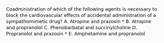 Coadministration of which of the following agents is necessary to block the cardiovascular effects of accidental administration of a sympathomimetic drug? A. Atropine and prazosin * B. Atropine and propranolol C. Phenobarbatal and succinylcholine D. Propranolol and prazosin * E. Amphetamine and propranolol