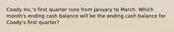 Coady Inc.'s first quarter runs from January to March. Which month's ending cash balance will be the ending cash balance for Coady's first quarter?