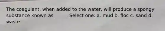 The coagulant, when added to the water, will produce a spongy substance known as _____. Select one: a. mud b. floc c. sand d. waste