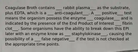 Coagulase Broth contains ___ rabbit plasma___ as the substrate, plus EDTA, which is a ___ anti-coagulant___. A ___ positive___ test means the organism possess the enzyme ___ coagulase___ and is indicated by the presence of the End Product of Interest ___ fibrin clot___. Some organisms have the ability to break down this EPI later with an enzyme know as ___ staphylokinase___, causing the possibility of a ___ false negative___ if the test is not checked at the appropriate time points.