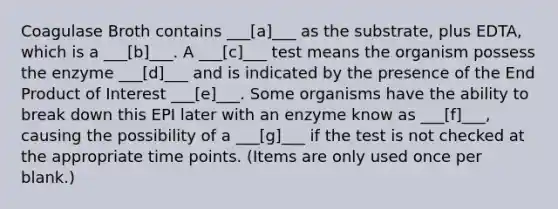 Coagulase Broth contains ___[a]___ as the substrate, plus EDTA, which is a ___[b]___. A ___[c]___ test means the organism possess the enzyme ___[d]___ and is indicated by the presence of the End Product of Interest ___[e]___. Some organisms have the ability to break down this EPI later with an enzyme know as ___[f]___, causing the possibility of a ___[g]___ if the test is not checked at the appropriate time points. (Items are only used once per blank.)