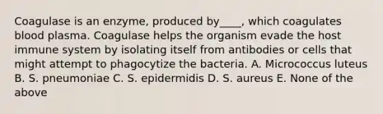 Coagulase is an enzyme, produced by____, which coagulates blood plasma. Coagulase helps the organism evade the host immune system by isolating itself from antibodies or cells that might attempt to phagocytize the bacteria. A. Micrococcus luteus B. S. pneumoniae C. S. epidermidis D. S. aureus E. None of the above