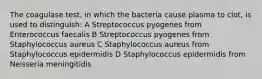 The coagulase test, in which the bacteria cause plasma to clot, is used to distinguish: A Streptococcus pyogenes from Enterococcus faecalis B Streptococcus pyogenes from Staphylococcus aureus C Staphylococcus aureus from Staphylococcus epidermidis D Staphylococcus epidermidis from Neisseria meningitidis