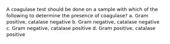 A coagulase test should be done on a sample with which of the following to determine the presence of coagulase? a. Gram positive, catalase negative b. Gram negative, catalase negative c. Gram negative, catalase positive d. Gram positive, catalase positive