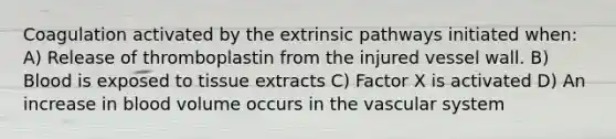 Coagulation activated by the extrinsic pathways initiated when: A) Release of thromboplastin from the injured vessel wall. B) Blood is exposed to tissue extracts C) Factor X is activated D) An increase in blood volume occurs in the vascular system