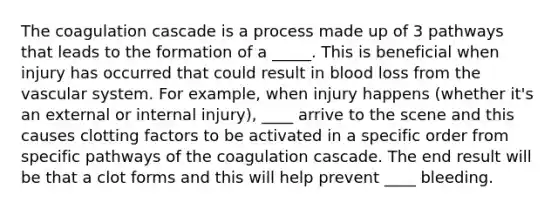 The coagulation cascade is a process made up of 3 pathways that leads to the formation of a _____. This is beneficial when injury has occurred that could result in blood loss from the vascular system. For example, when injury happens (whether it's an external or internal injury), ____ arrive to the scene and this causes clotting factors to be activated in a specific order from specific pathways of the coagulation cascade. The end result will be that a clot forms and this will help prevent ____ bleeding.