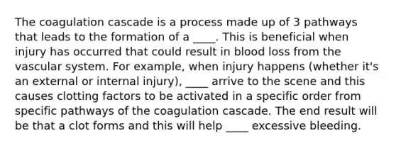 The coagulation cascade is a process made up of 3 pathways that leads to the formation of a ____. This is beneficial when injury has occurred that could result in blood loss from the vascular system. For example, when injury happens (whether it's an external or internal injury), ____ arrive to the scene and this causes clotting factors to be activated in a specific order from specific pathways of the coagulation cascade. The end result will be that a clot forms and this will help ____ excessive bleeding.