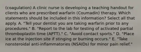 (coagulation) A clinic nurse is developing a teaching handout for clients who are prescribed warfarin (Coumadin) therapy. Which statements should be included in this information? Select all that apply. A. "Tell your dentist you are taking warfarin prior to any procedures." B. "Report to the lab for testing of activated partial thromboplastin time (APTT)." C. "Avoid contact sports." D. "Place ice at the injection site if stinging or burning occurs." E. "Take nonsteroidal anti-inflammatories (NSAIDs) for minor pain relief."