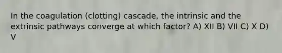 In the coagulation (clotting) cascade, the intrinsic and the extrinsic pathways converge at which factor? A) XII B) VII C) X D) V