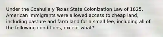 Under the Coahuila y Texas State Colonization Law of 1825, American immigrants were allowed access to cheap land, including pasture and farm land for a small fee, including all of the following conditions, except what?