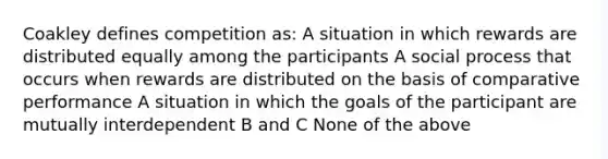 Coakley defines competition as: A situation in which rewards are distributed equally among the participants A social process that occurs when rewards are distributed on the basis of comparative performance A situation in which the goals of the participant are mutually interdependent B and C None of the above