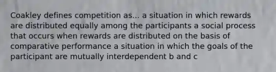 Coakley defines competition as... a situation in which rewards are distributed equally among the participants a social process that occurs when rewards are distributed on the basis of comparative performance a situation in which the goals of the participant are mutually interdependent b and c