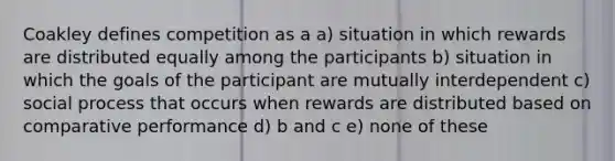 Coakley defines competition as a a) situation in which rewards are distributed equally among the participants b) situation in which the goals of the participant are mutually interdependent c) social process that occurs when rewards are distributed based on comparative performance d) b and c e) none of these