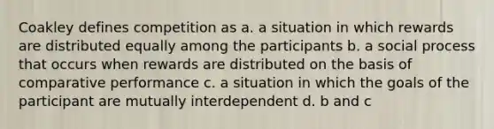 Coakley defines competition as a. a situation in which rewards are distributed equally among the participants b. a social process that occurs when rewards are distributed on the basis of comparative performance c. a situation in which the goals of the participant are mutually interdependent d. b and c