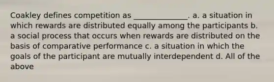 Coakley defines competition as ______________. a. a situation in which rewards are distributed equally among the participants b. a social process that occurs when rewards are distributed on the basis of comparative performance c. a situation in which the goals of the participant are mutually interdependent d. All of the above