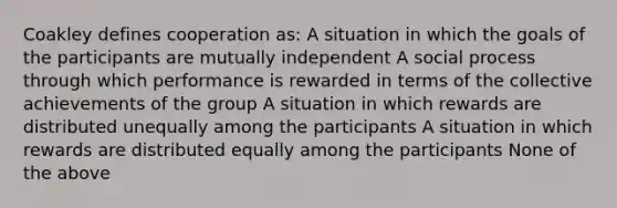 Coakley defines cooperation as: A situation in which the goals of the participants are mutually independent A social process through which performance is rewarded in terms of the collective achievements of the group A situation in which rewards are distributed unequally among the participants A situation in which rewards are distributed equally among the participants None of the above