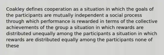 Coakley defines cooperation as a situation in which the goals of the participants are mutually independent a social process through which performance is rewarded in terms of the collective achievements of the group a situation in which rewards are distributed unequally among the participants a situation in which rewards are distributed equally among the participants none of these