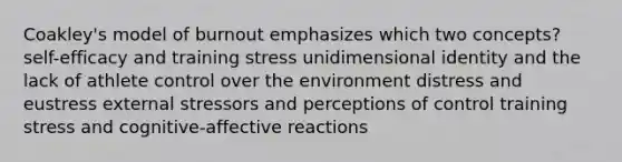 Coakley's model of burnout emphasizes which two concepts? self-efficacy and training stress unidimensional identity and the lack of athlete control over the environment distress and eustress external stressors and perceptions of control training stress and cognitive-affective reactions