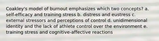 Coakley's model of burnout emphasizes which two concepts? a. self-efficacy and training stress b. distress and eustress c. external stressors and perceptions of control d. unidimensional identity and the lack of athlete control over the environment e. training stress and cognitive-affective reactions