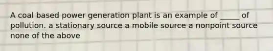 A coal based power generation plant is an example of _____ of pollution. a stationary source a mobile source a nonpoint source none of the above