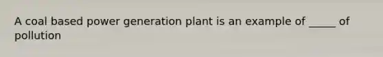 A coal based power generation plant is an example of _____ of pollution