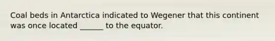 Coal beds in Antarctica indicated to Wegener that this continent was once located ______ to the equator.