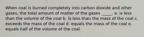 When coal is burned completely into carbon dioxide and other gases, the total amount of matter of the gases _____. a. is <a href='https://www.questionai.com/knowledge/k7BtlYpAMX-less-than' class='anchor-knowledge'>less than</a> the volume of the coal b. is less than the mass of the coal c. exceeds the mass of the coal d. equals the mass of the coal e. equals half of the volume of the coal