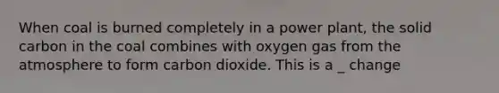 When coal is burned completely in a power plant, the solid carbon in the coal combines with oxygen gas from the atmosphere to form carbon dioxide. This is a _ change