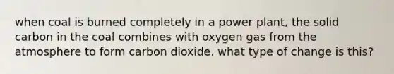 when coal is burned completely in a power plant, the solid carbon in the coal combines with oxygen gas from the atmosphere to form carbon dioxide. what type of change is this?