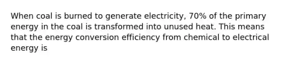 When coal is burned to generate electricity, 70% of the primary energy in the coal is transformed into unused heat. This means that the energy conversion efficiency from chemical to electrical energy is