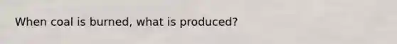 When coal is burned, what is produced?