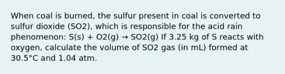 When coal is burned, the sulfur present in coal is converted to sulfur dioxide (SO2), which is responsible for the acid rain phenomenon: S(s) + O2(g) → SO2(g) If 3.25 kg of S reacts with oxygen, calculate the volume of SO2 gas (in mL) formed at 30.5°C and 1.04 atm.