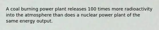 A coal burning power plant releases 100 times more radioactivity into the atmosphere than does a nuclear power plant of the same energy output.