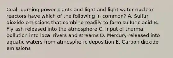 Coal- burning <a href='https://www.questionai.com/knowledge/knm8aDkUKs-power-plants' class='anchor-knowledge'>power plants</a> and light and light water nuclear reactors have which of the following in common? A. Sulfur dioxide emissions that combine readily to form sulfuric acid B. Fly ash released into <a href='https://www.questionai.com/knowledge/kasO1LJ9rn-the-atmosphere' class='anchor-knowledge'>the atmosphere</a> C. Input of <a href='https://www.questionai.com/knowledge/kQafRanM3Q-thermal-pollution' class='anchor-knowledge'>thermal pollution</a> into local rivers and streams D. Mercury released into aquatic waters from atmospheric deposition E. Carbon dioxide emissions