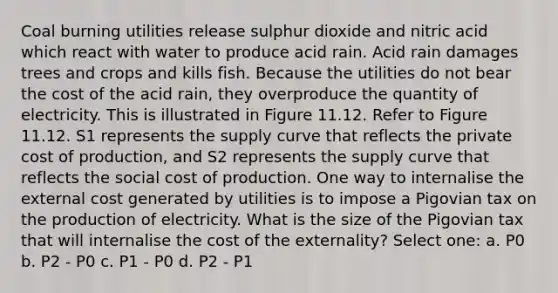 Coal burning utilities release sulphur dioxide and nitric acid which react with water to produce acid rain. Acid rain damages trees and crops and kills fish. Because the utilities do not bear the cost of the acid rain, they overproduce the quantity of electricity. This is illustrated in Figure 11.12. Refer to Figure 11.12. S1 represents the supply curve that reflects the private cost of production, and S2 represents the supply curve that reflects the social cost of production. One way to internalise the external cost generated by utilities is to impose a Pigovian tax on the production of electricity. What is the size of the Pigovian tax that will internalise the cost of the externality? Select one: a. P0 b. P2 - P0 c. P1 - P0 d. P2 - P1