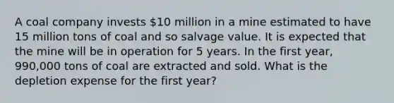 A coal company invests 10 million in a mine estimated to have 15 million tons of coal and so salvage value. It is expected that the mine will be in operation for 5 years. In the first year, 990,000 tons of coal are extracted and sold. What is the depletion expense for the first year?