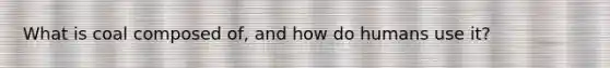 What is coal composed of, and how do humans use it?