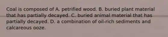 Coal is composed of A. petrified wood. B. buried plant material that has partially decayed. C. buried animal material that has partially decayed. D. a combination of oil-rich sediments and calcareous ooze.