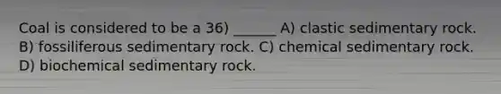 Coal is considered to be a 36) ______ A) clastic sedimentary rock. B) fossiliferous sedimentary rock. C) chemical sedimentary rock. D) biochemical sedimentary rock.