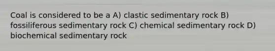 Coal is considered to be a A) clastic sedimentary rock B) fossiliferous sedimentary rock C) chemical sedimentary rock D) biochemical sedimentary rock