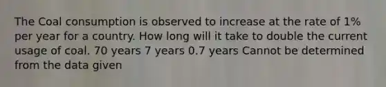 The Coal consumption is observed to increase at the rate of 1% per year for a country. How long will it take to double the current usage of coal. 70 years 7 years 0.7 years Cannot be determined from the data given