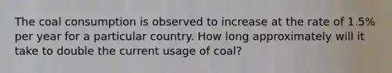 The coal consumption is observed to increase at the rate of 1.5% per year for a particular country. How long approximately will it take to double the current usage of coal?