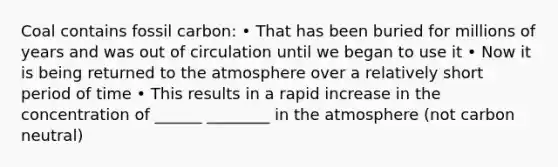 Coal contains fossil carbon: • That has been buried for millions of years and was out of circulation until we began to use it • Now it is being returned to the atmosphere over a relatively short period of time • This results in a rapid increase in the concentration of ______ ________ in the atmosphere (not carbon neutral)